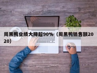 周黑鸭业绩大降超90%（周黑鸭销售额2020）