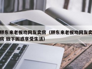 胖东来老板劝网友卖房（胖东来老板劝网友卖房 放下困惑享受生活）