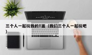 三个人一起玩我的T面（我们三个人一起玩吧）