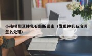 小孩把景区钟乳石敲断带走（发现钟乳石溶洞怎么处理）