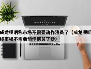 成龙哽咽称市场不需要动作演员了（成龙哽咽称市场不需要动作演员了沙）