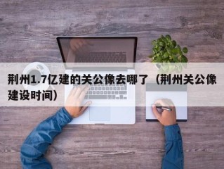 荆州1.7亿建的关公像去哪了（荆州关公像建设时间）