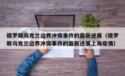 俄罗斯乌克兰边界冲突事件的最新进展（俄罗斯乌克兰边界冲突事件的最新进展上海疫情）