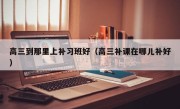 高三到那里上补习班好（高三补课在哪儿补好）