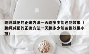 跳绳减肥的正确方法一天跳多少能达到效果（跳绳减肥的正确方法一天跳多少能达到效果小孩）