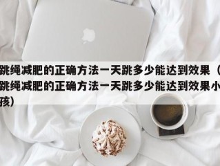 跳绳减肥的正确方法一天跳多少能达到效果（跳绳减肥的正确方法一天跳多少能达到效果小孩）