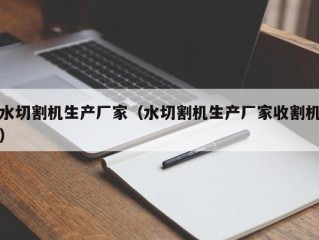 水切割机生产厂家（水切割机生产厂家收割机）