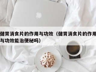 健胃消食片的作用与功效（健胃消食片的作用与功效能治便秘吗）
