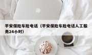 平安保险车险电话（平安保险车险电话人工服务24小时）