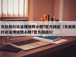 文旅局约谈淄博烧烤小胖?官方回应（文旅局约谈淄博烧烤小胖?官方回应8）