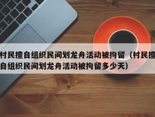 村民擅自组织民间划龙舟活动被拘留（村民擅自组织民间划龙舟活动被拘留多少天）