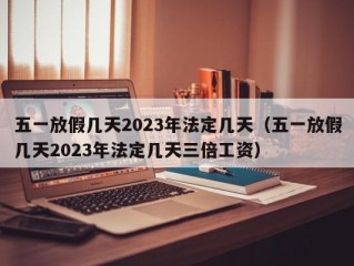 五一放假几天2023年法定几天（五一放假几天2023年法定几天三倍工资）