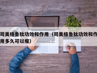 司美格鲁肽功效和作用（司美格鲁肽功效和作用多久可以瘦）