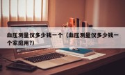 血压测量仪多少钱一个（血压测量仪多少钱一个家庭用?）