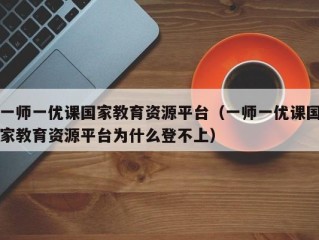 一师一优课国家教育资源平台（一师一优课国家教育资源平台为什么登不上）