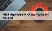 凤凰古城在湖南哪个市（凤凰古城在湖南哪个市火车站）
