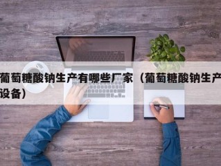 葡萄糖酸钠生产有哪些厂家（葡萄糖酸钠生产设备）
