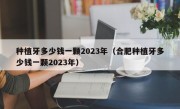 种植牙多少钱一颗2023年（合肥种植牙多少钱一颗2023年）