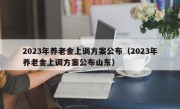 2023年养老金上调方案公布（2023年养老金上调方案公布山东）