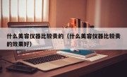 什么美容仪器比较贵的（什么美容仪器比较贵的效果好）