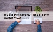 男子无儿女8名亲戚争房产（男子无儿女8名亲戚争房产000）