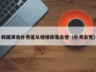 韩国演员朴秀莲从楼梯摔落去世（朴秀去死）