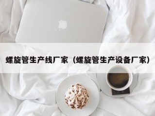 螺旋管生产线厂家（螺旋管生产设备厂家）