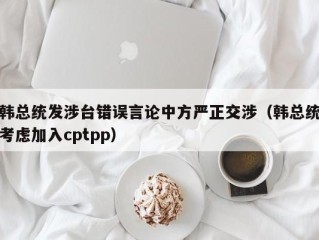 韩总统发涉台错误言论中方严正交涉（韩总统考虑加入cptpp）