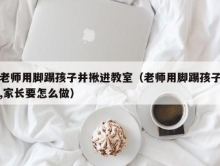 老师用脚踢孩子并揪进教室（老师用脚踢孩子,家长要怎么做）