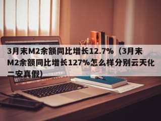3月末M2余额同比增长12.7%（3月末M2余额同比增长127%怎么样分别云天化二安真假）