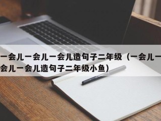 一会儿一会儿一会儿造句子二年级（一会儿一会儿一会儿造句子二年级小鱼）