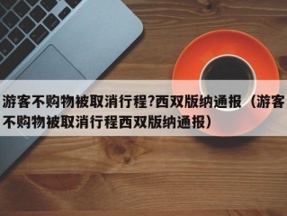 游客不购物被取消行程?西双版纳通报（游客不购物被取消行程西双版纳通报）