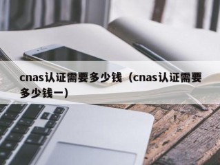 cnas认证需要多少钱（cnas认证需要多少钱一）
