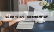 治疗膝盖疼的医院（治膝盖疼最好的医院）
