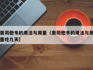 奥司他韦的用法与用量（奥司他韦的用法与用量吃几天）