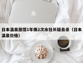 日本温泉旅馆1年换2次水社长疑自杀（日本温泉价格）