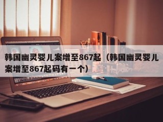 韩国幽灵婴儿案增至867起（韩国幽灵婴儿案增至867起码有一个）