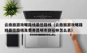 云南旅游攻略路线最佳路线（云南旅游攻略路线最佳路线及费用昆明市到石林怎么去）
