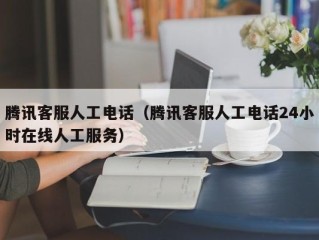 腾讯客服人工电话（腾讯客服人工电话24小时在线人工服务）