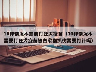 10种情况不需要打狂犬疫苗（10种情况不需要打狂犬疫苗被自家猫抓伤需要打针吗）