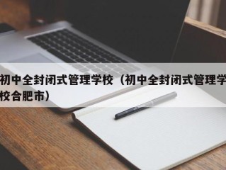 初中全封闭式管理学校（初中全封闭式管理学校合肥市）