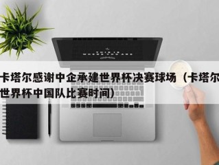 卡塔尔感谢中企承建世界杯决赛球场（卡塔尔世界杯中国队比赛时间）
