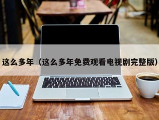 这么多年（这么多年免费观看电视剧完整版）
