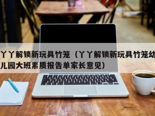 丫丫解锁新玩具竹笼（丫丫解锁新玩具竹笼幼儿园大班素质报告单家长意见）