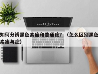 如何分辨黑色素瘤和普通痣？（怎么区别黑色素瘤与痣）