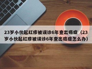 23岁小伙起红疹被误诊6年查出癌症（23岁小伙起红疹被误诊6年查出癌症怎么办）