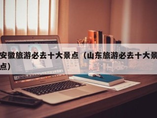 安徽旅游必去十大景点（山东旅游必去十大景点）