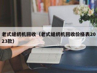 老式缝纫机回收（老式缝纫机回收价格表2023款）