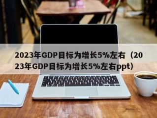 2023年GDP目标为增长5%左右（2023年GDP目标为增长5%左右ppt）