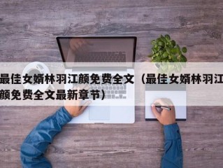 最佳女婿林羽江颜免费全文（最佳女婿林羽江颜免费全文最新章节）